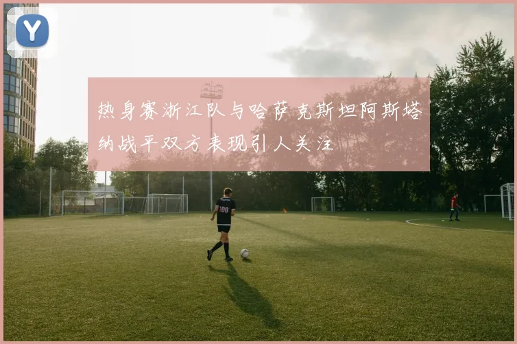 热身赛浙江队与哈萨克斯坦阿斯塔纳战平双方表现引人关注