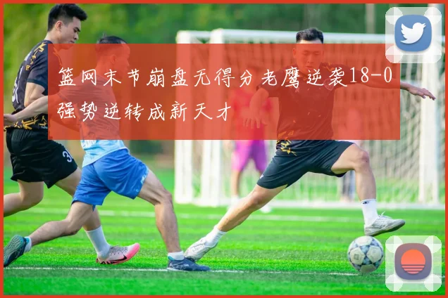 篮网末节崩盘无得分老鹰逆袭18-0强势逆转成新天才
