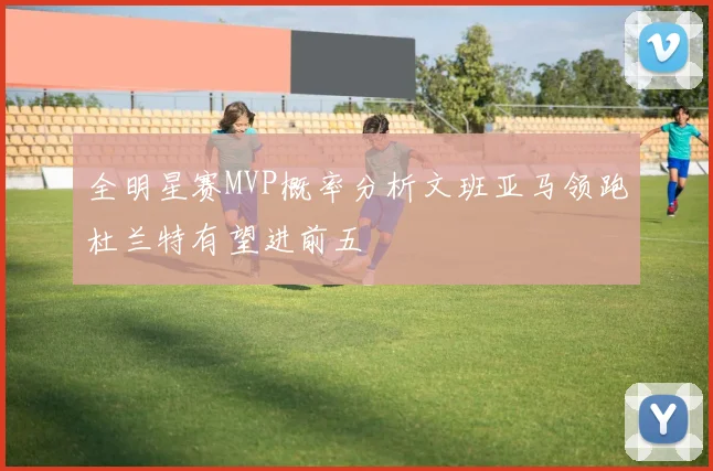 全明星赛MVP概率分析文班亚马领跑杜兰特有望进前五