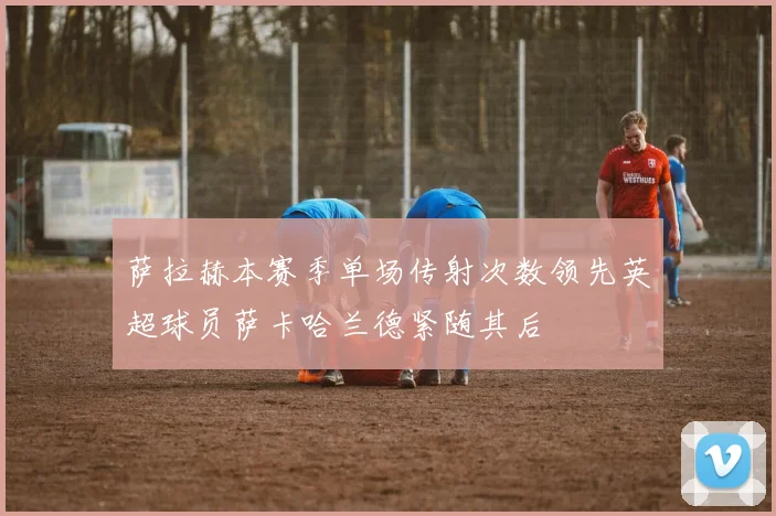 萨拉赫本赛季单场传射次数领先英超球员萨卡哈兰德紧随其后