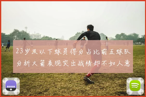 23岁及以下球员得分占比前五球队分析火箭表现突出战绩却不如人意