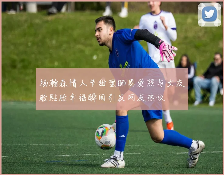 杨瀚森情人节甜蜜晒恩爱照与女友脸贴脸幸福瞬间引发网友热议