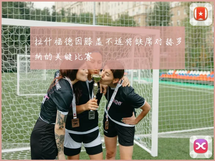 拉什福德因膝盖不适将缺席对赫罗纳的关键比赛