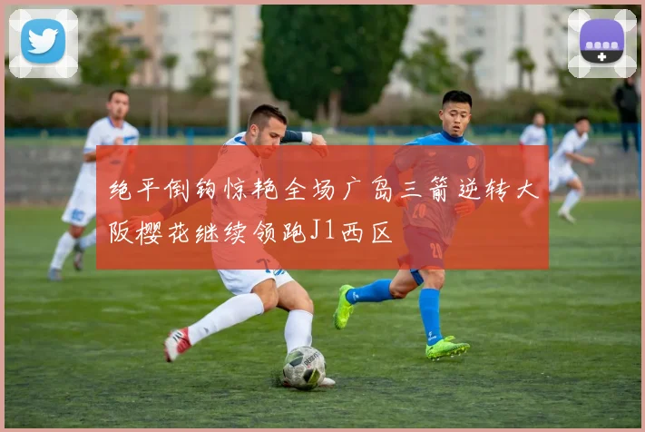 绝平倒钩惊艳全场广岛三箭逆转大阪樱花继续领跑J1西区