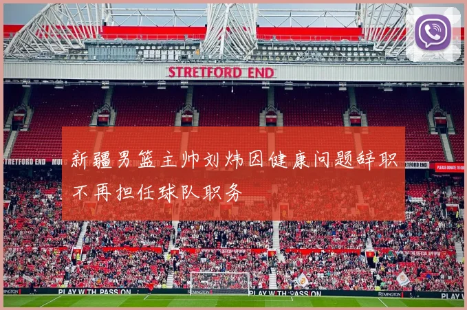 新疆男篮主帅刘炜因健康问题辞职不再担任球队职务