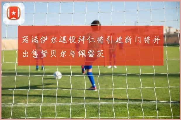 若诺伊尔退役拜仁将引进新门将并出售努贝尔与佩雷茨